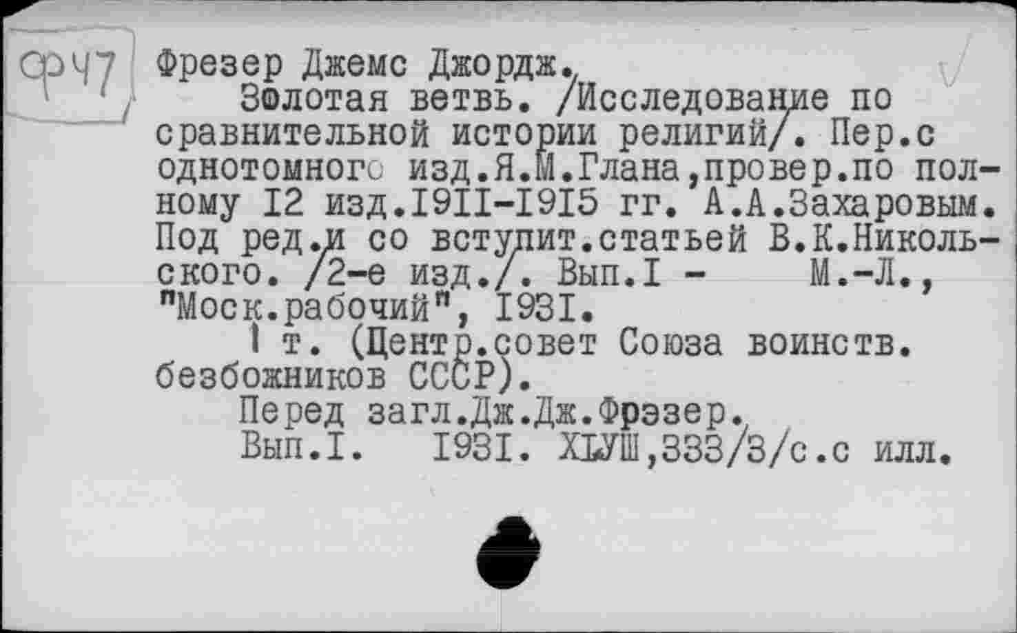 ﻿Фрезер Джемс Джордж.
Золотая ветвь. /Исследование по сравнительной истории религий/. Пер.с однотомного изд.Я.М.Плана,провер.по полному 12 изд.1911-1915 гг. А.А.Захаровым. Под ред.и со вступит.статьей В.К.Николь-ского. /2-е изд./. Вып.1 -	М.-Л.,
"Моек.рабочий”, 1931.
I т. (Центр.совет Союза воинств, безбожников СССР).
Перед загл.Дж.Дж.Фрэзер.
Вып.1. 1931. ШШ,333/3/с.с илл.